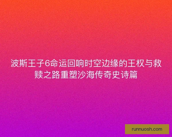 波斯王子6命运回响时空边缘的王权与救赎之路重塑沙海传奇史诗篇