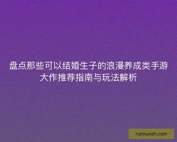 盘点那些可以结婚生子的浪漫养成类手游大作推荐指南与玩法解析