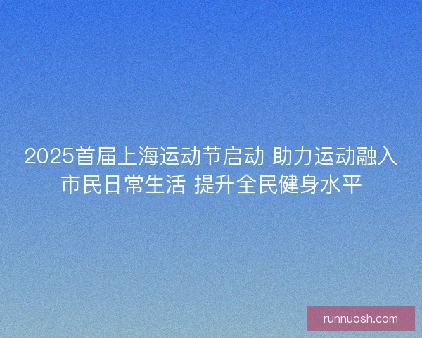 2025首届上海运动节启动 助力运动融入市民日常生活 提升全民健身水平