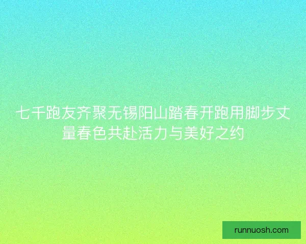 七千跑友齐聚无锡阳山踏春开跑用脚步丈量春色共赴活力与美好之约