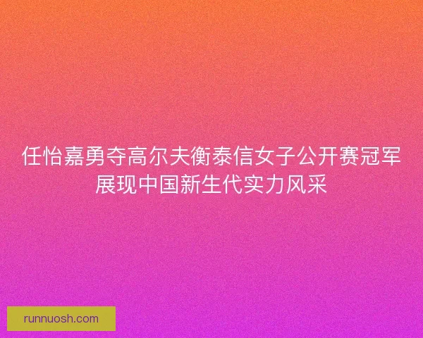 任怡嘉勇夺高尔夫衡泰信女子公开赛冠军展现中国新生代实力风采