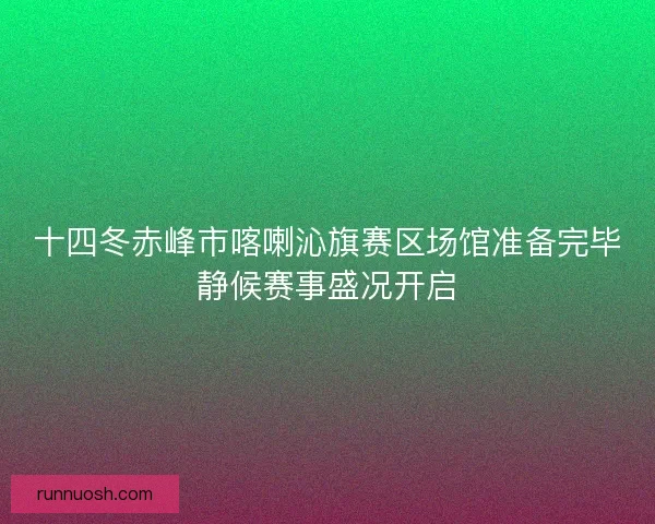 十四冬赤峰市喀喇沁旗赛区场馆准备完毕静候赛事盛况开启