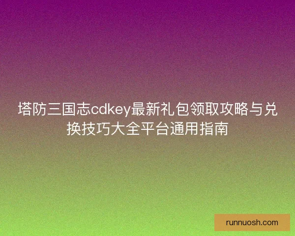 塔防三国志cdkey最新礼包领取攻略与兑换技巧大全平台通用指南