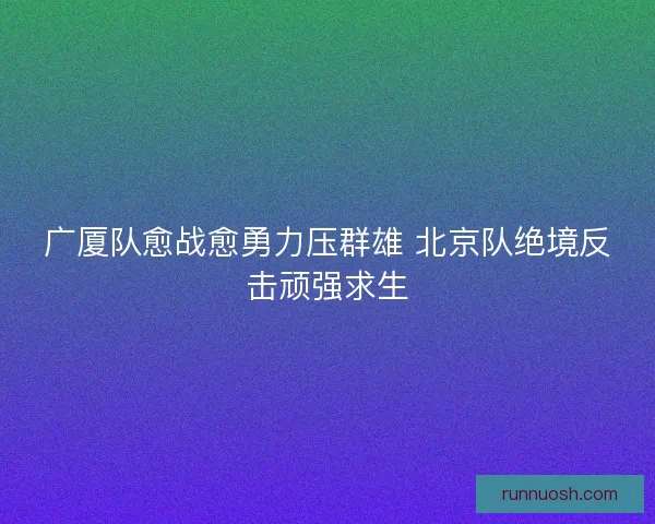 广厦队愈战愈勇力压群雄 北京队绝境反击顽强求生