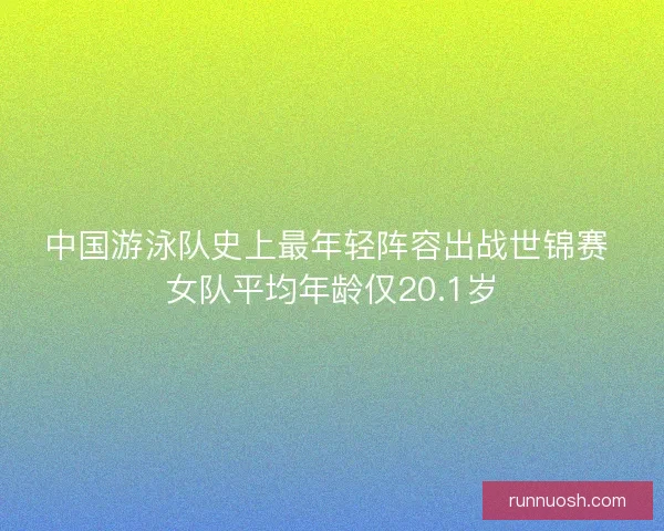 中国游泳队史上最年轻阵容出战世锦赛 女队平均年龄仅20.1岁