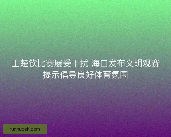 王楚钦比赛屡受干扰 海口发布文明观赛提示倡导良好体育氛围