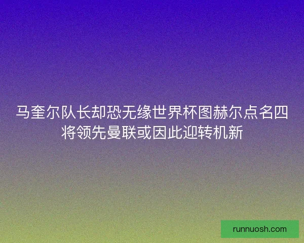 马奎尔队长却恐无缘世界杯图赫尔点名四将领先曼联或因此迎转机新