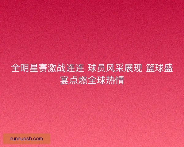 全明星赛激战连连 球员风采展现 篮球盛宴点燃全球热情