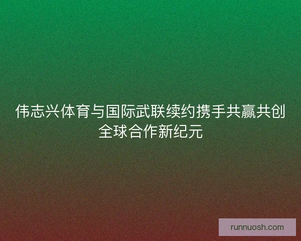 伟志兴体育与国际武联续约携手共赢共创全球合作新纪元